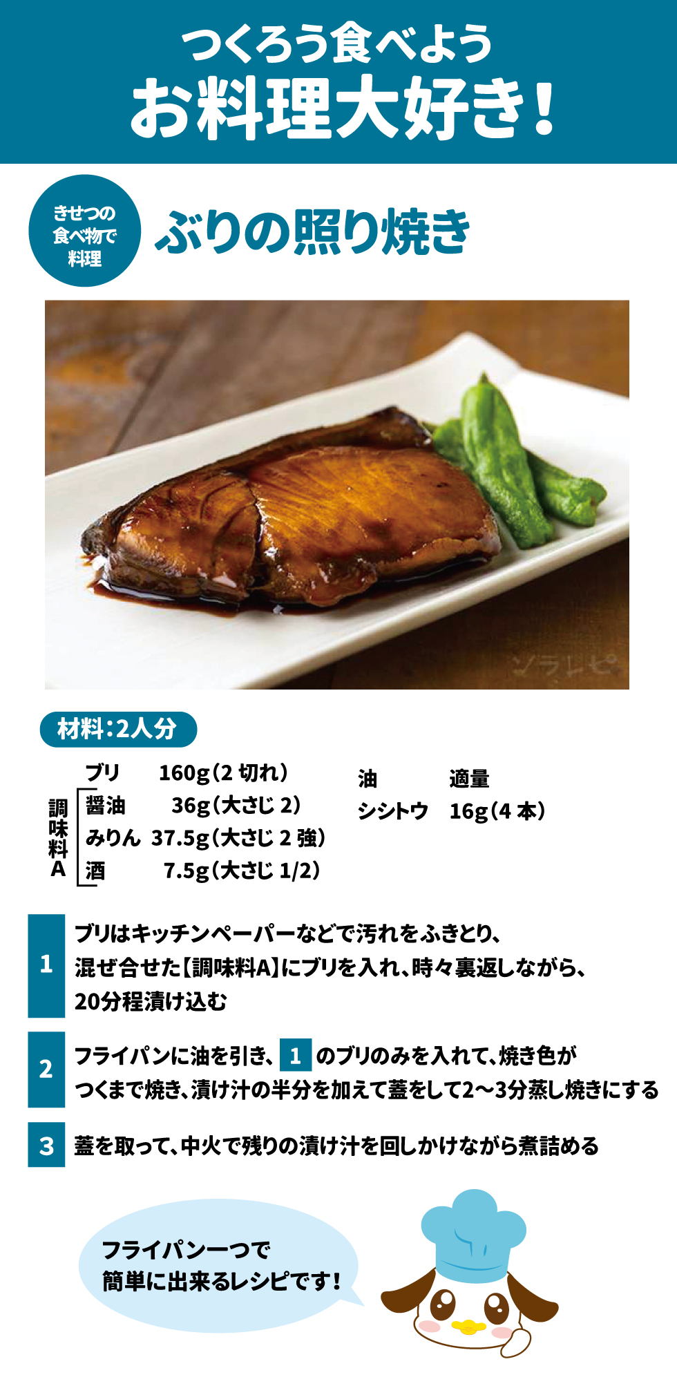 🍳 つくろう食べよう、お料理大好き! 42 ぶりの照り焼き 43 材料:2人分 44 食材 分量 食材 分量 ブリ $160\text{g}$ (2切れ) 油 適量 シシトウ $16\text{g}$ (4本) 調味料 A 分量 醤油 $36\text{g}$ (大さじ2) みりん $37.5\text{g}$ (大さじ2強) 酒 $7.5\text{g}$ (大さじ $1/2$) 作り方 1. ブリはキッチンペーパーなどで汚れをふきとり、混ぜ合せた【調味料A】にブリを入れ、時々裏返しながら、20分程漬け込む 45。 2. フライパンに油を引き、1のブリのみを入れて、焼き色がつくまで焼き、漬け汁の半分を加えて蓋をして2〜3分蒸し焼きにする 46。 3. 蓋を取って、中火で残りの漬け汁を回しかけながら煮詰める 47。 o フライパン一つで簡単に出来るレシピです! 48