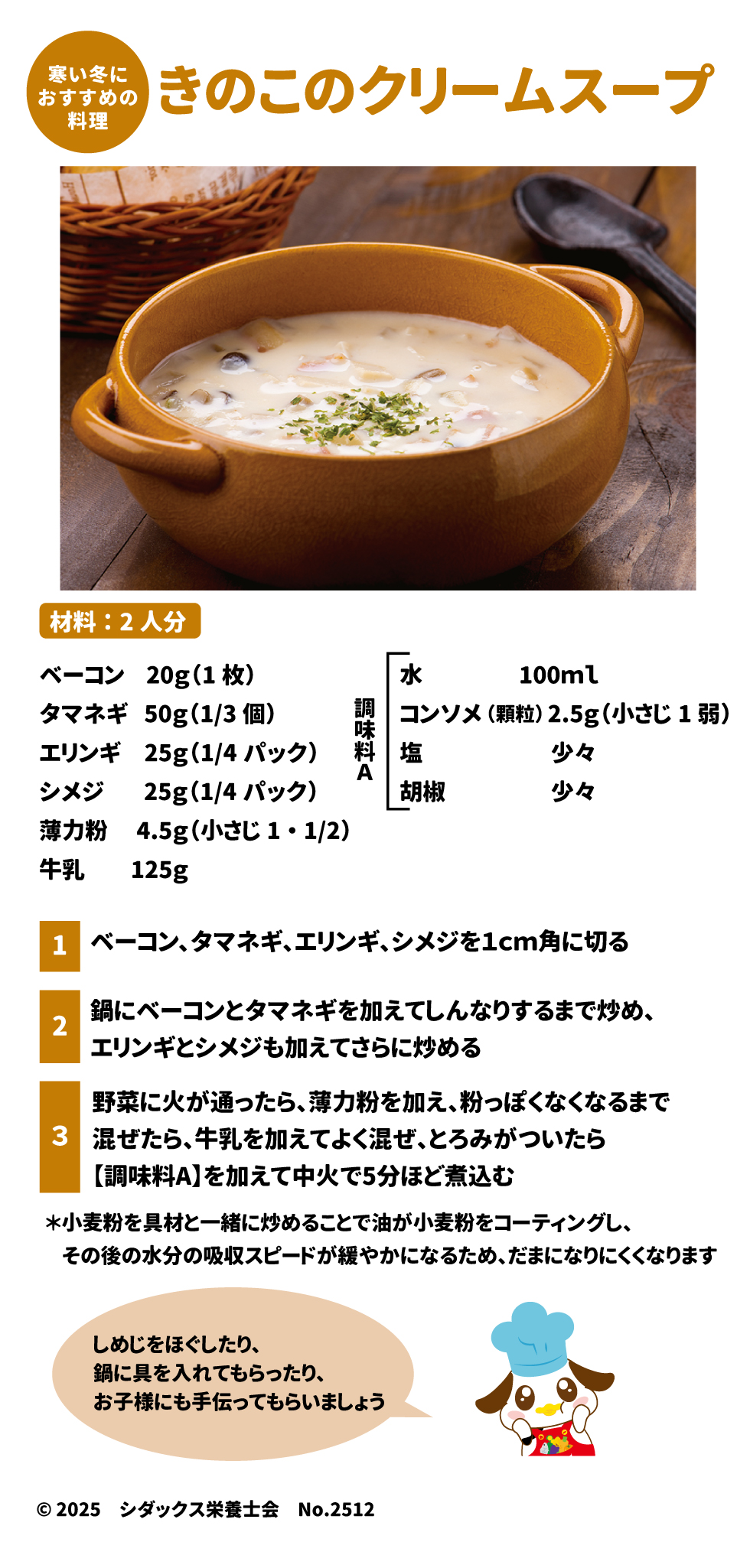 🍄 寒い冬に 49きのこのクリームスープ 50 材料:2人分 51 食材 分量 ベーコン $20\text{g}$ (1枚) 52 タマネギ $50\text{g}$ ($1/3$個) 53 エリンギ $25\text{g}$ ($1/4$パック) 54 シメジ $25\text{g}$ ($1/4$パック) 55 薄力粉 $4.5\text{g}$ (小さじ $1\cdot1/2$) 56 牛乳 $125\text{g}$ 57 水 $100\text{ml}$ 58 調味料 A 分量 コンソメ (顆粒) $2.5\text{g}$ (小さじ1弱) 59 塩 少々 60606060 胡椒 少々 61 作り方 1. ベーコン、タマネギ、エリンギ、シメジを$1\text{cm}$角に切る 62。 2. 鍋にベーコンとタマネギを加えてしんなりするまで炒め、エリンギとシメジも加えてさらに炒める 63。 3. 野菜に火が通ったら、薄力粉を加え、粉っぽくなくなるまで混ぜたら 64、牛乳を加えてよく混ぜ、とろみがついたら【調味料A】を加えて中火で5分ほど煮込む 65。 o しめじをほぐしたり、鍋に具を入れてもらったり、お子様にも手伝ってもらいましょう 66。 o *小麦粉を具材と一緒に炒めることで油が小麦粉をコーティングし、その後の水分の吸収スピードが緩やかになるため、だまになりにくくなります 67。
