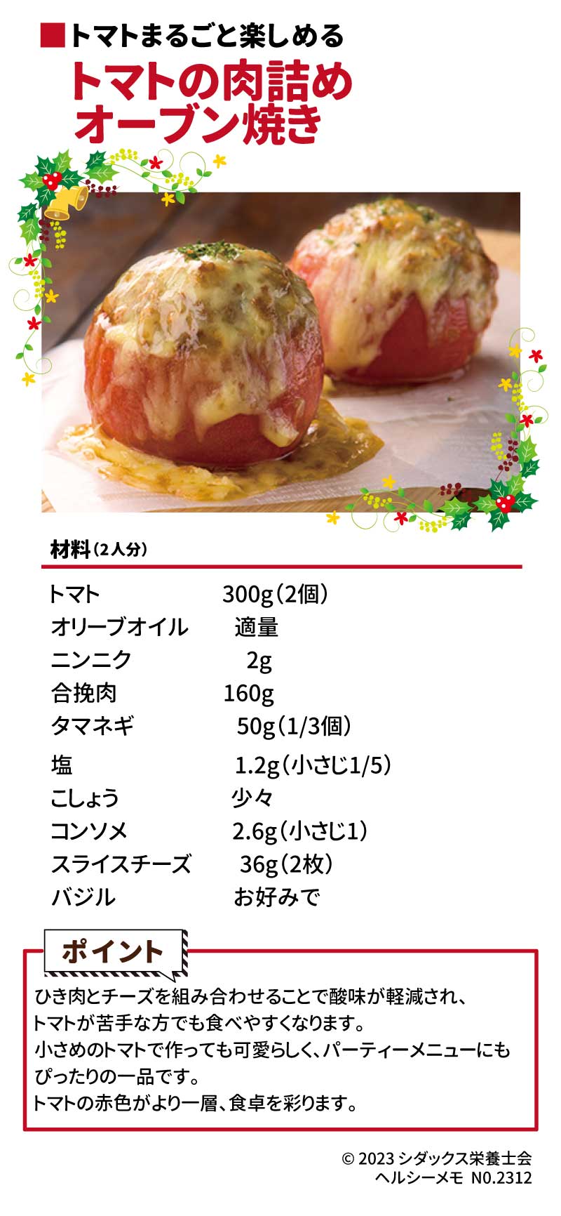クリスマスの食卓を彩るレシピ トマト丸ごと楽しめる トマトの肉詰めオーブン焼き 材料（2人分）　　　　　　 トマト　　　　  300g（2個） オリーブオイル　適量 ニンニク　　　　  2g 合挽肉　　　　  160g タマネギ　  　　  50g（1/3個） 塩　　　　 　　  1.2g（小さじ1/5） こしょう　　　　少々 コンソメ　 　　  2.6g（小さじ1） スライスチーズ    36g（2枚）  バジル　　　　　お好みで ポイント：ひき肉とチーズを組み合わせることで酸味が軽減され、トマトが苦手な方でも食べやすくなります。小さめのトマトで作っても可愛らしく、パーティーメニューにもぴったりの一品です。トマトの赤がより一層、食卓を彩ります。