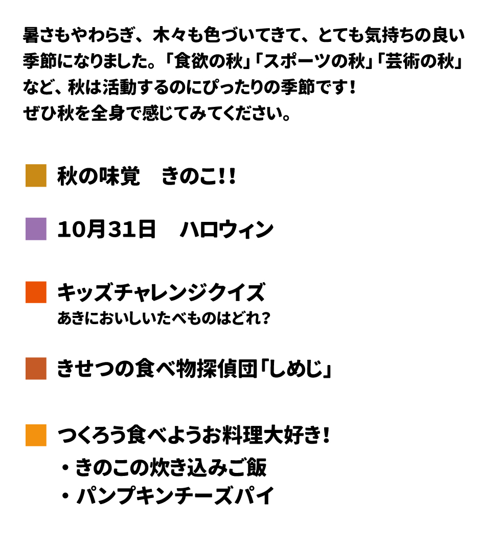 きゅうしょくだより　　2024年10月号 厚さもやわらぎ、木々も色づいてきて、とても気持ちの良い季節になりました。「食欲の秋」「スポーツの秋」「芸術の秋」など、秋は活動するのにぴったりの季節です！ぜひ秋を全身で感じてみてください。