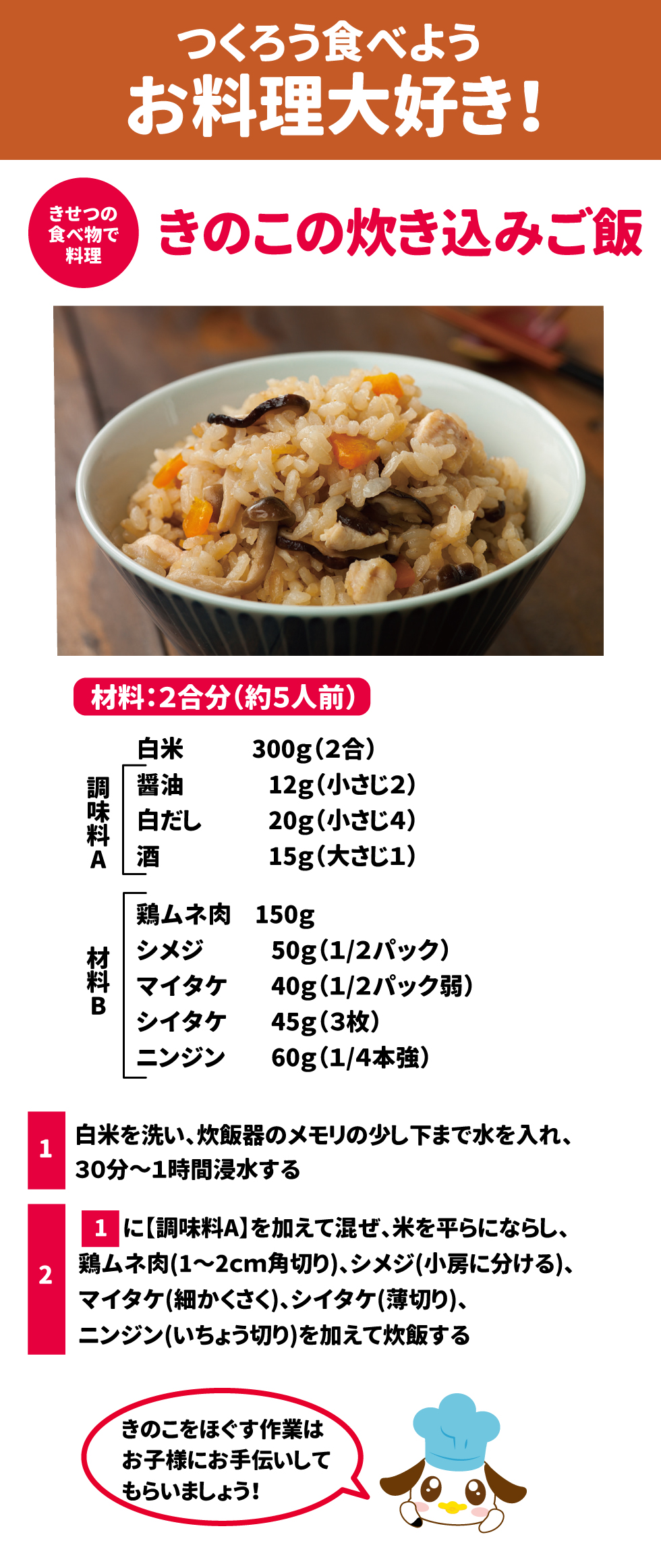 つくろうたべようお料理大好き！ 季節の食べ物で料理 きのこの炊き込みご飯 材料：2合分(約5人前) 白米　300g 調味料A 醤油　12g(小さじ2) 白だし　20g(小さじ４) 酒　15g（大さじ1） 材料B 鶏ムネ肉　150g シメジ　50g（1/2パック） マイタケ　40g(1/2パック弱) シイタケ　45g(3枚) ニンジン　60g(1/4本強) ①白米を洗い、炊飯器のメモリの少し下まで水を入れ、30分～1時間浸水する ②①に【調味料A】を加えて混ぜ、米を平らにならし、鶏ムネ肉(1～2㎝角切り)、ニンジン(いちょう切り)を加えて炊飯する きのこをほぐす作業はお子様にお手伝いしてもらいましょう！