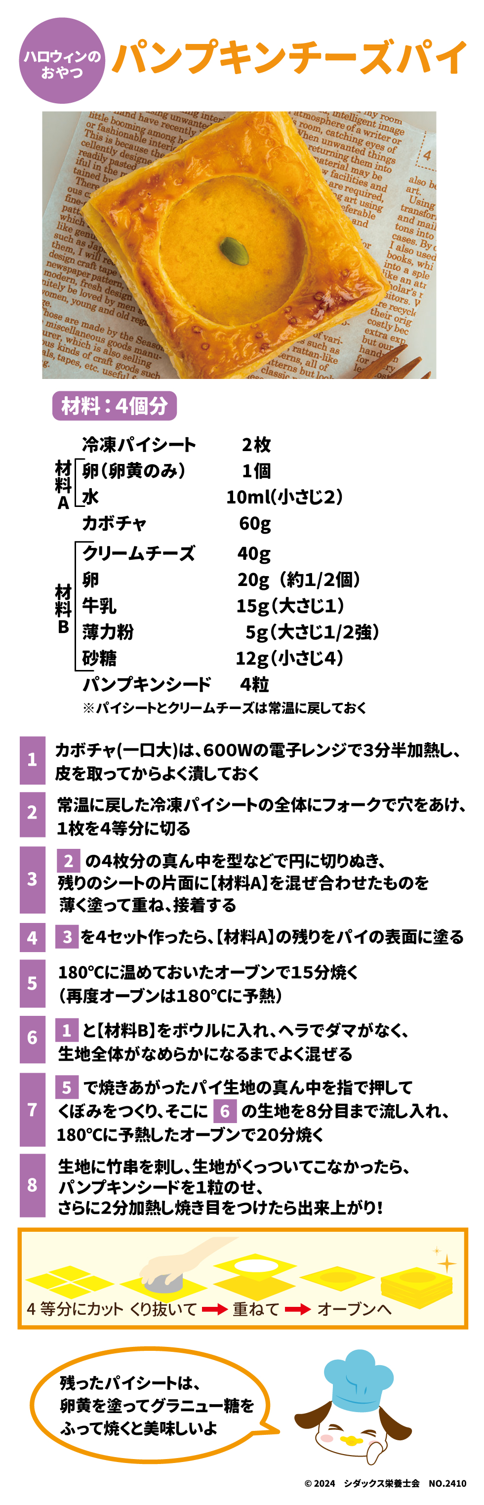 ハロウィンのおやつ パンプキンチーズパイ 材料：4個分 冷凍パイシート2枚 材料A 卵(卵黄のみ)　1個 水　10ml（小さじ2） 材料B クリームチーズ　40g 卵　20g(約1/2個) 牛乳　15g（大さじ1） 薄力粉5g(大さじ1/2強) 砂糖　12g（小さじ4） パンプキンシード　4粒 ※パイシートとクリームチーズは常温に戻しておく ①カボチャ(一口大)は、600Wの電子レンジで3分半加熱し、皮を取ってからよく潰しておく ②常温に戻した冷凍パイシートの全体にフォークで穴をあけ、1枚を4等分に切る ③②の4枚分の真ん中を型などで円に切りぬき、残りのシートの片面に【材料A】を混ぜ合わせたものを薄く塗って重ね、接着する ④③を4セット作ったら、【材料A】の残りをパイの表面に塗る ⑤１８０℃に温めておいたオーブンで１５分焼く(再度オーブンは１８０℃に予熱) ⑥①と【材料B】をボウルに入れ、ヘラでダマがなく、生地全体が滑らかになるまでよく混ぜる ⑦⑤で焼きあがったパイ生地の真ん中で指で押してくぼみをつくり、そこに6の生地を８分目まで流し入れ、180℃に予熱した温めておいたオーブンで20分焼く ⑧生地に竹串を刺し、生地がくっついてこなかったら、パンプキンシードを1粒のせ、さらに2分加熱し、焼き目をつけたら出来上がり！ 残ったパイシートは、卵黄を塗ってグラニュー糖をふって焼くと美味しいよ