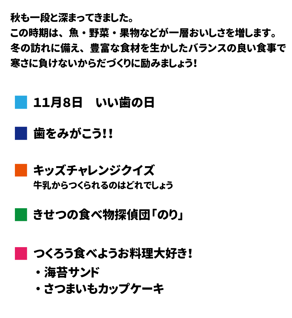 2024年11月給食だより 秋も一段と深まってきました。この時期は、魚・野菜・果物が一層おいしさを増します。冬の訪れに備え、豊富な食材をバランスの移植時で寒さに負けない体づくりに励みましょう。
