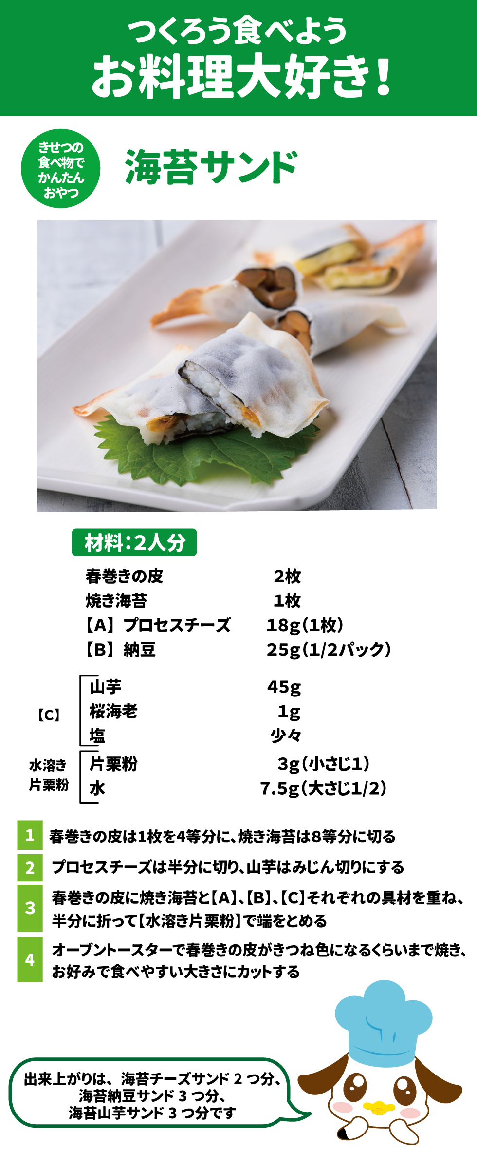 つくろう食べようお料理大好き きせつの食べ物でかんたんおやつ 海苔サンド 材料：2人分 春巻きの皮　2枚 焼き海苔1枚 【A】	プロセスチーズ　18g(1枚) 【B】	納豆　25g(1/2パック) 【C】	山芋　45g 桜海老　1g 塩　少々 水溶き片栗粉　片栗粉　3g(小さじ1) 　　　　　　　水　　　7.5g(大さじ1/2) １春巻きの皮は1枚を4等分に、焼き海苔は8等分に切る ２プロセスチーズは半分に切り、山芋はみじん切りにする ３春巻きの皮に焼き海苔と【A】、【B】、【C】それぞれの具材を重ね、半分に折って【水溶き片栗粉】で端をとめる ４オーブントースターで春巻きの皮がきつね色になるくらいまで焼き、お好みで食べやすい大きさにカットする