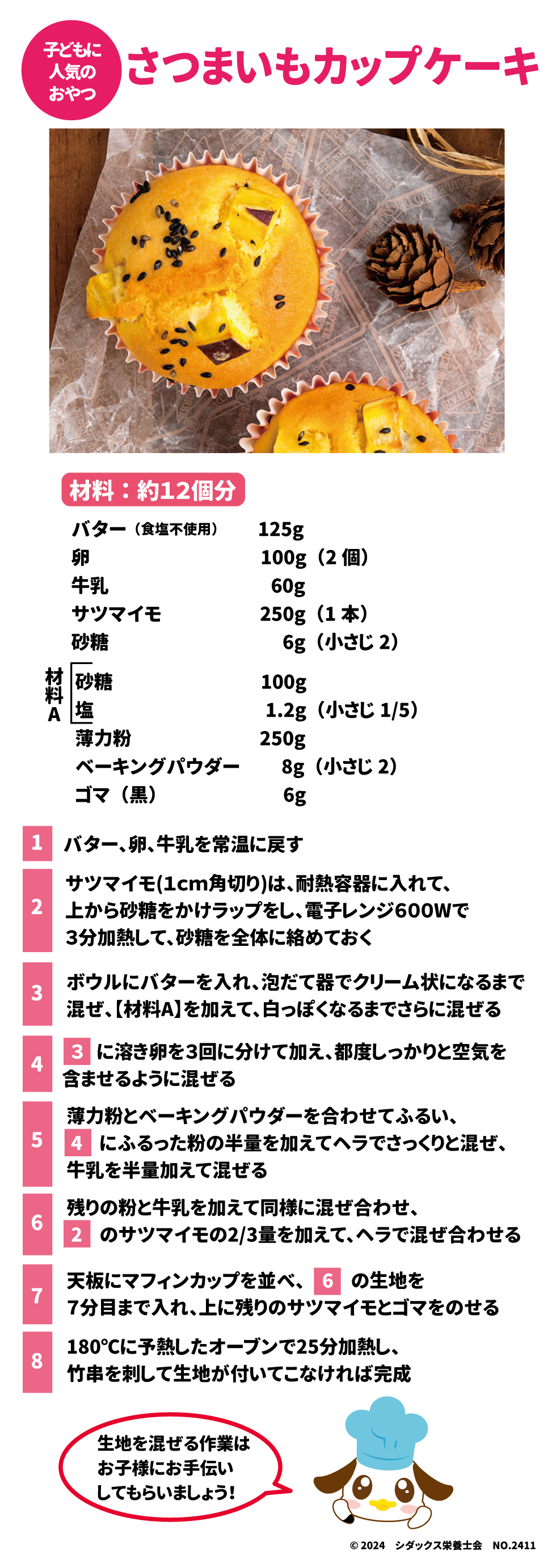 子どもに人気のおやつ サツマイモカップケーキ 材料：12個分 バター(食塩不使用)125g 卵100g(2個) 牛乳60g サツマイモ250g(1本) 砂糖　6g（小さじ２） 【材料Ａ】 砂糖　　100g 塩　1.2ｇ（小さじ1/5） 薄力粉　250g ベーキングパウダー　8g(小さじ2) ゴマ(黒)6g 1バター、卵、牛乳を常温に戻す ２サツマイモ（1㎝角切り）は、耐熱容器に入れて、上から砂糖をかけてラップをし、電子レンジ600Ｗで3分加熱して、砂糖を全体に絡めておく ３ボウルにバターを入れ、泡だて器でクリーム状になるまで混ぜ、【材料Ａ】を加えて、白っぽくなるまでさらに混ぜる ４３に溶き卵を3階に分けて加え、都度しっかりと空気を含ませるように混ぜる ５薄力粉とベーキングパウダーを合わせてふるい、４にふるった粉の藩領を加えてヘラでさっくりと混ぜ、牛乳を半量加えて混ぜる ６残りの粉と牛乳を加えて同様に混ぜ合わせ、２のサツマイモ2/3量を加えて、ヘラで混ぜ合わせる ７天板にマフィンカップを並べ、６の生地を7分目まで入れ、上に残りのサツマイモとゴマをのせる ８１８０℃に予熱したオーブンで２５分加熱し、竹串を刺して生地が付いてこなければ完成