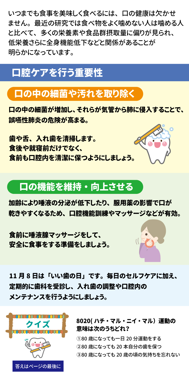 あした健康塾　健康レター 口の健康は身体の健康！ 建口習慣で元気いきいき！ 健康長寿を支える大切な「あうこと」「しること」「たべること」を中心とした、健康情報を毎月お届け！ いつまでも食事を美味しく食べるには、口の健康は欠かせません。最近の研究では食べ物をよく噛めない人は噛める人と比べて、多くの栄養素や食品群摂取量に偏りが見られ、低栄養さらに全心機能低下などと関係があることが明らかになっています。 口腔ケアを行う重要性 口の中の細菌や汚れを取り除く 口の中の細菌が増加しそれらが気管から肺に侵入することで、誤嚥性肺炎の危険が高まる。 歯や下、入れ歯を清掃します。食後や就寝前だけでなく、食前も口腔内を清潔に保つようにしましょう。 口の機能を維持・向上させる 加齢により唾液の分泌が低下したり、服用薬の影響で口が渇きやすくなるため、航空機能訓練やマッサージなどが有効。 食前に唾液腺マッサージをして、安全に食事をする準備をしましょう。 11月8日は「いい歯の日」です。毎日のセルフケアに加え、定期的に歯科を受診し、入れ歯の調整や口腔内のメンテナンスを行うようにしましょう。 クイズ　8020（ハチ・マル・ニイ・マル）運動の意味は次のうちどれ？ ①80歳になっても一日20分運動をする ②80歳になっても20本自分の歯を保つ ③80歳になっても20歳の頃の気持ちを忘れない