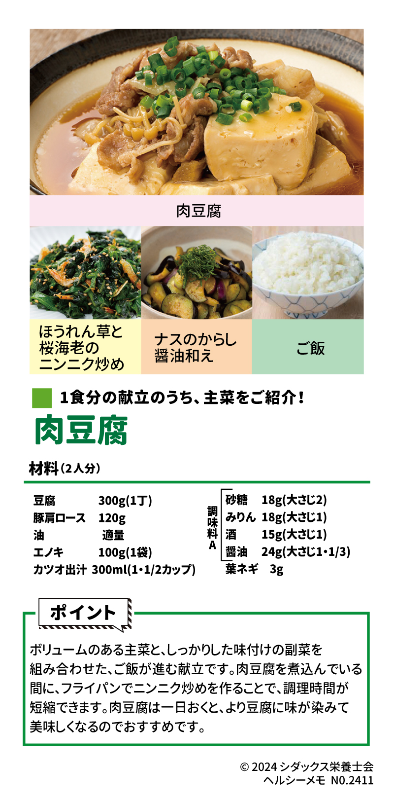 バランス献立 ～主食・主菜・副菜を組み合わせた食事～ 肉豆腐 ほうれん草と桜海老のニンニク炒め ナスのからし醤油和え ご飯 1食分の献立のうち、主菜をご紹介！ 肉豆腐 材料（2人分） 豆腐　300g(1丁) 豚肩ロース　120g 油　　　　　適量 エノキ　　　100g(1袋) カツオ出汁　300ml(1・1/2カップ) 砂糖　　18g(大さじ2) みりん　18g(大さじ1) 酒　　　15g(大さじ1) 醤油　　24g(大さじ1・1/3) 葉ネギ　3g  ポイント ボリュームのある主菜と、しっかりした味付けの副菜を組み合わせたご飯が進む献立です。肉豆腐を煮込んでいる間に、フライパンでニンニク炒めを作ることで、調理時間が短縮できます。肉豆腐は一日置くとより豆腐に味が染みて美味しくなるのでおすすめです。